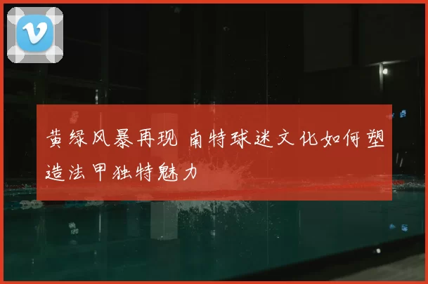 黄绿风暴再现 南特球迷文化如何塑造法甲独特魅力