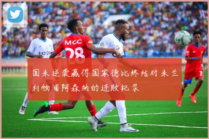 国米逆袭赢得国家德比终结对米兰利物浦阿森纳的连败纪录