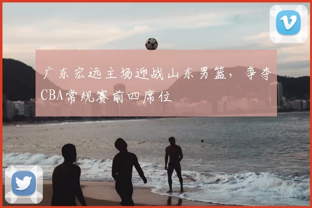 广东宏远主场迎战山东男篮，争夺CBA常规赛前四席位