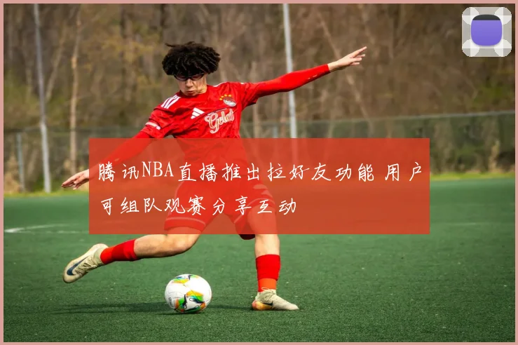 腾讯NBA直播推出拉好友功能 用户可组队观赛分享互动