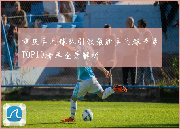 重庆乒乓球队引领最新乒乓球节奏TOP10榜单全景解析