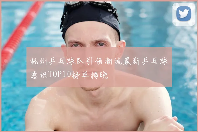 杭州乒乓球队引领潮流最新乒乓球意识TOP10榜单揭晓