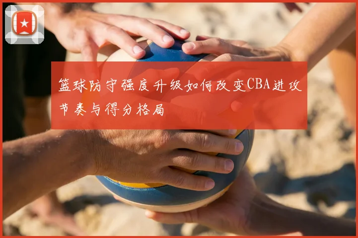 篮球防守强度升级如何改变CBA进攻节奏与得分格局