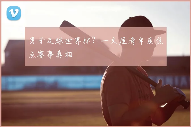 男子足球世界杯?一文厘清年度焦点赛事真相