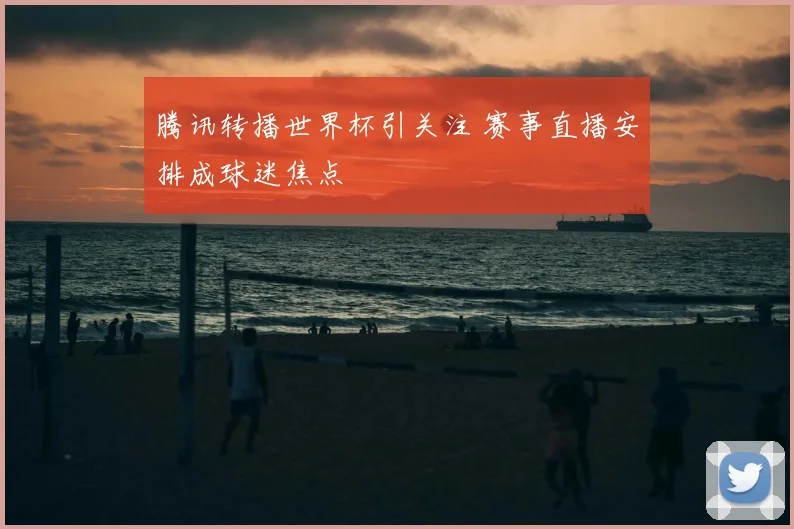 腾讯转播世界杯引关注 赛事直播安排成球迷焦点