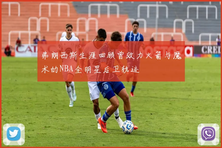 弗朗西斯生涯回顾曾效力火箭与魔术的NBA全明星后卫轨迹