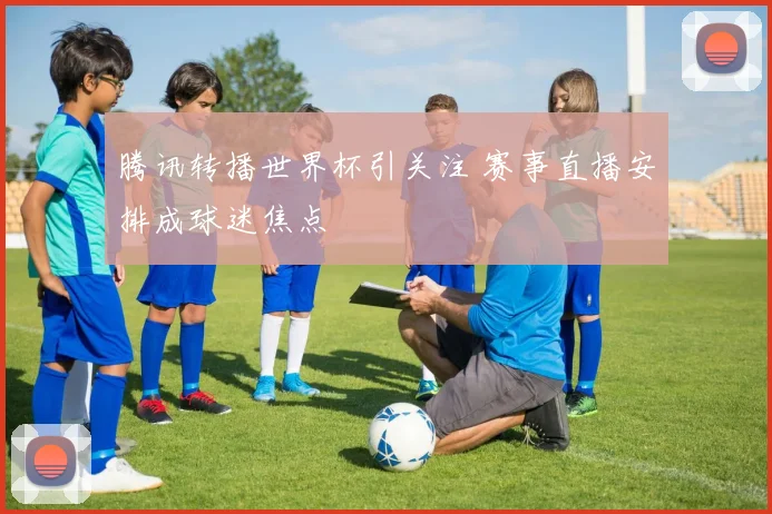 腾讯转播世界杯引关注 赛事直播安排成球迷焦点