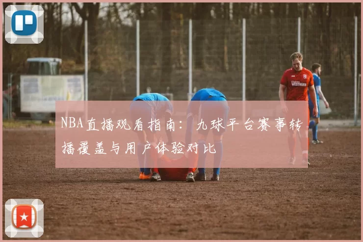 NBA直播观看指南：九球平台赛事转播覆盖与用户体验对比