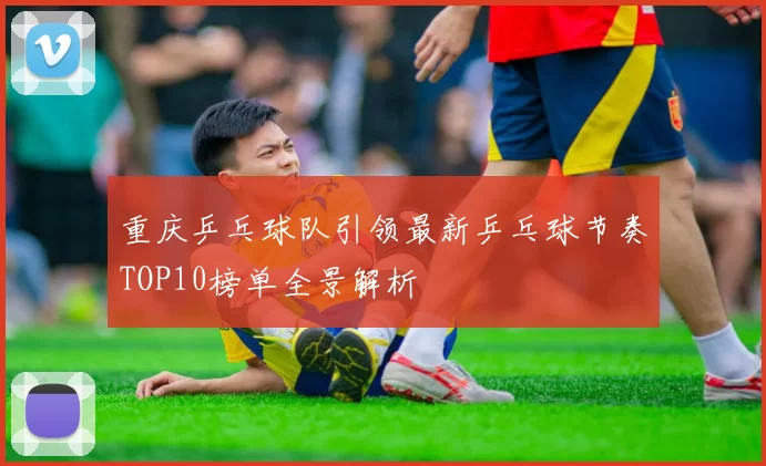 重庆乒乓球队引领最新乒乓球节奏TOP10榜单全景解析