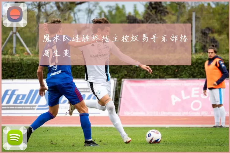 魔术队连胜终结主控权易手东部格局生变