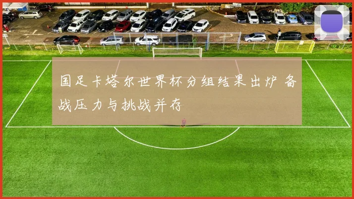 国足卡塔尔世界杯分组结果出炉 备战压力与挑战并存