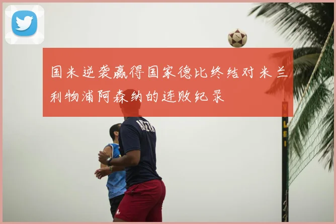 国米逆袭赢得国家德比终结对米兰利物浦阿森纳的连败纪录