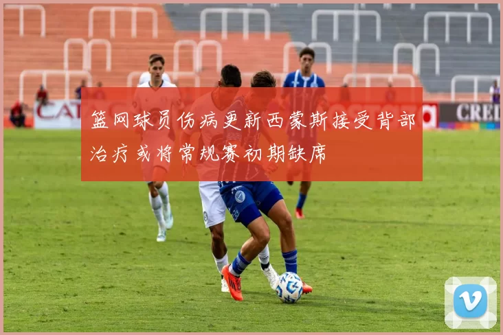 篮网球员伤病更新西蒙斯接受背部治疗或将常规赛初期缺席