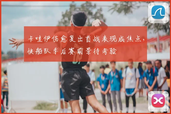 卡哇伊伤愈复出首战表现成焦点，快船队季后赛前景待考验