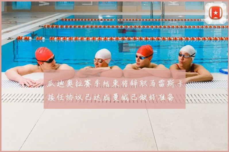 瓜迪奥拉赛季结束将辞职马雷斯卡接任协议已达成曼城已做好准备